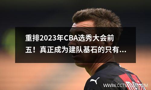 重排2023年CBA选秀大会前五！真正成为建队基石的只有一人!