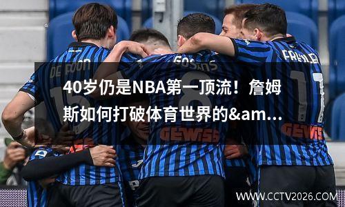 40岁仍是NBA第一顶流！詹姆斯如何打破体育世界的&quot;衰老魔咒&quot;
