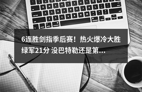 6连胜剑指季后赛！热火爆冷大胜绿军21分 没巴特勒还是第一硬队