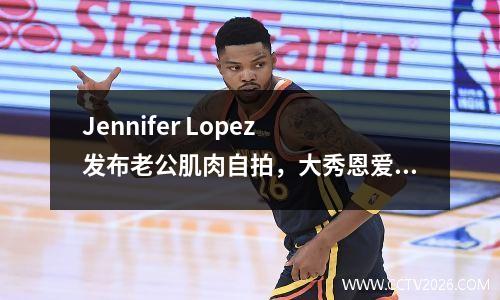 Jennifer Lopez 发布老公肌肉自拍，大秀恩爱