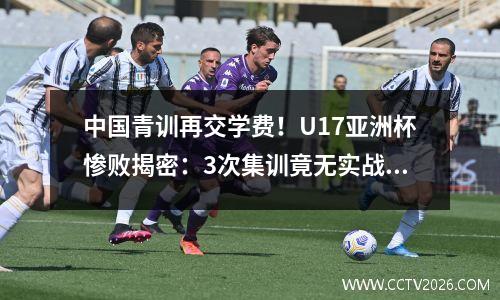 中国青训再交学费！U17亚洲杯惨败揭密：3次集训竟无实战演练