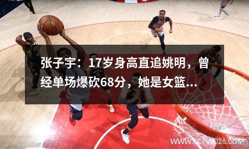 张子宇：17岁身高直追姚明，曾经单场爆砍68分，她是女篮未来吗？