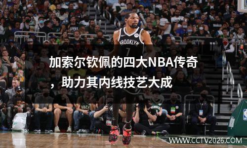 加索尔钦佩的四大NBA传奇，助力其内线技艺大成