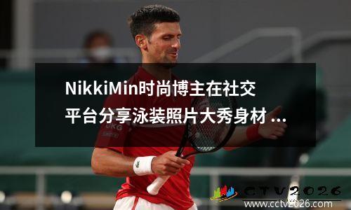 NikkiMin时尚博主在社交平台分享泳装照片大秀身材