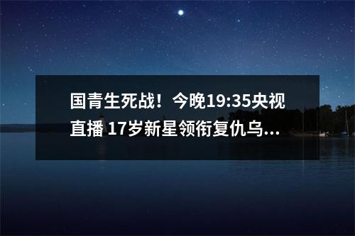 国青生死战！今晚19:35央视直播 17岁新星领衔复仇乌兹别克