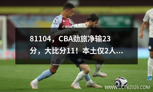 81104，CBA劲旅净输23分，大比分11！本土仅2人上双，主帅缺席