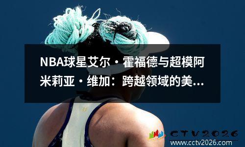 NBA球星艾尔・霍福德与超模阿米莉亚・维加：跨越领域的美满爱情