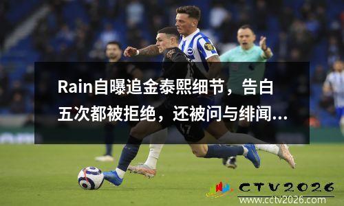 Rain自曝追金泰熙细节，告白五次都被拒绝，还被问与绯闻女友真假