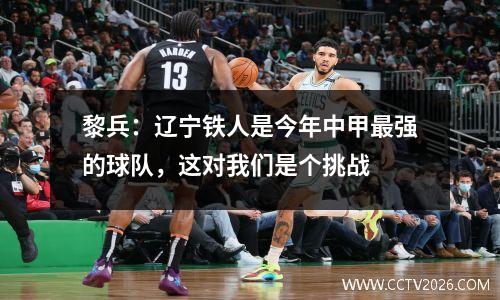 黎兵：辽宁铁人是今年中甲最强的球队，这对我们是个挑战