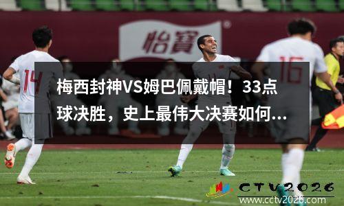 梅西封神VS姆巴佩戴帽！33点球决胜，史上最伟大决赛如何炼成？