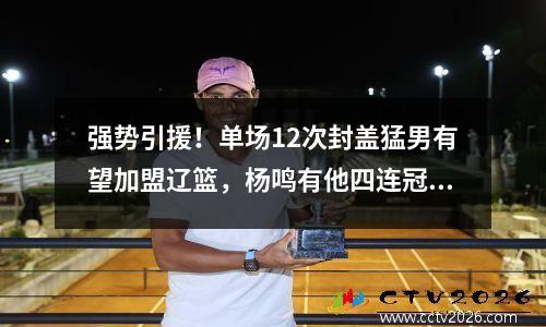 强势引援！单场12次封盖猛男有望加盟辽篮，杨鸣有他四连冠稳了