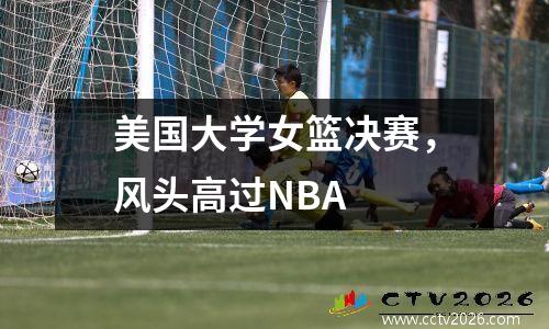 美国大学女篮决赛，风头高过NBA
