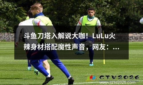 斗鱼刀塔入解说大咖！LuLu火辣身材搭配魔性声音，网友：绝了