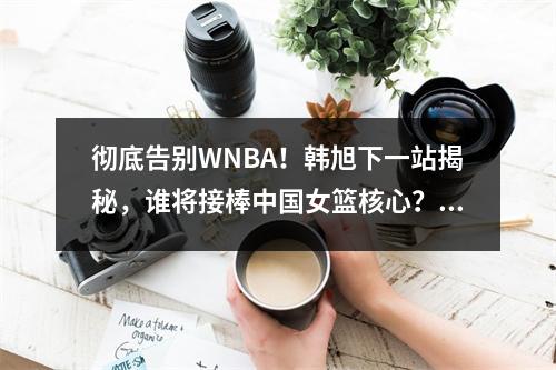 彻底告别WNBA！韩旭下一站揭秘，谁将接棒中国女篮核心？