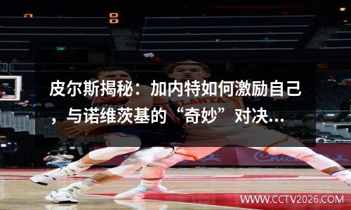 皮尔斯揭秘：加内特如何激励自己，与诺维茨基的“奇妙”对决