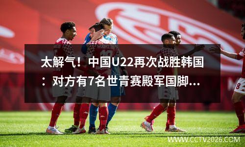 太解气！中国U22再次战胜韩国：对方有7名世青赛殿军国脚！