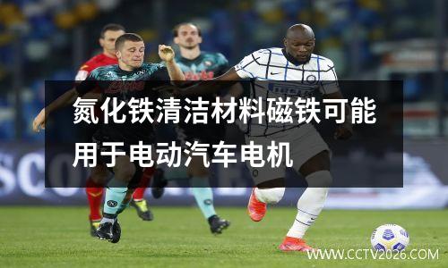 氮化铁清洁材料磁铁可能用于电动汽车电机