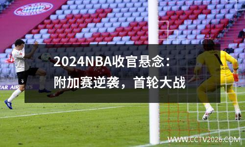 2024NBA收官悬念：附加赛逆袭，首轮大战