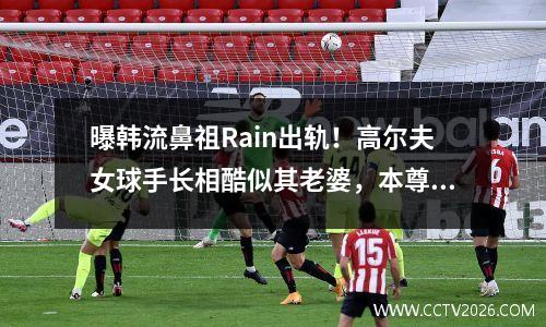 曝韩流鼻祖Rain出轨！高尔夫女球手长相酷似其老婆，本尊火速回应