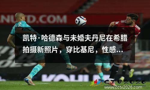 凯特·哈德森与未婚夫丹尼在希腊拍摄新照片，穿比基尼，性感迷人