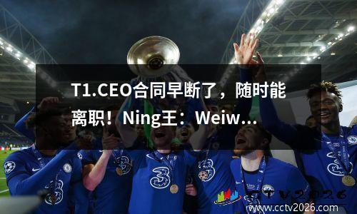 T1.CEO合同早断了，随时能离职！Ning王：Weiwei在WBG蹭高了身价