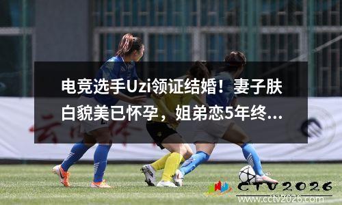 电竞选手Uzi领证结婚！妻子肤白貌美已怀孕，姐弟恋5年终成眷属