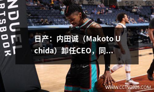 日产：内田诚（Makoto Uchida）卸任CEO，同时调整高级管理团队
