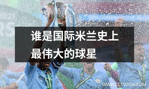 谁是国际米兰史上最伟大的球星