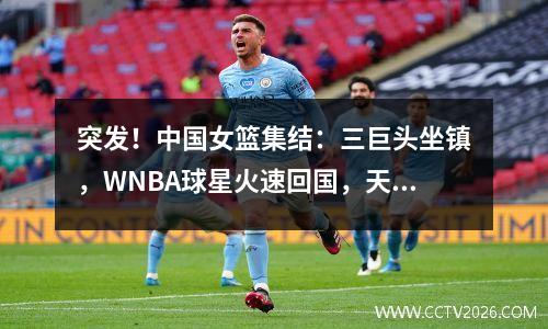 突发！中国女篮集结：三巨头坐镇，WNBA球星火速回国，天才遭疯抢