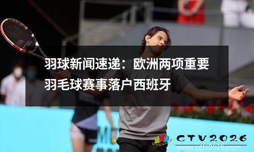羽球新闻速递：欧洲两项重要羽毛球赛事落户西班牙
