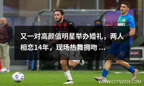 又一对高颜值明星举办婚礼，两人相恋14年，现场热舞拥吻