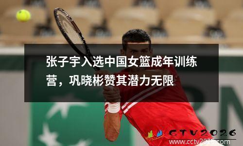 张子宇入选中国女篮成年训练营，巩晓彬赞其潜力无限