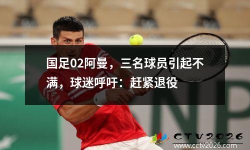国足02阿曼，三名球员引起不满，球迷呼吁：赶紧退役