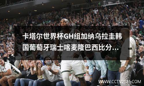 卡塔尔世界杯GH组加纳乌拉圭韩国葡萄牙瑞士喀麦隆巴西比分预测