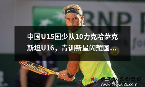 中国U15国少队10力克哈萨克斯坦U16，青训新星闪耀国际赛场