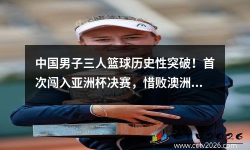 中国男子三人篮球历史性突破！首次闯入亚洲杯决赛，惜败澳洲摘银