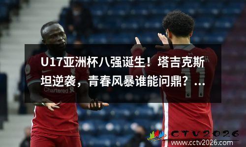 U17亚洲杯八强诞生！塔吉克斯坦逆袭，青春风暴谁能问鼎？