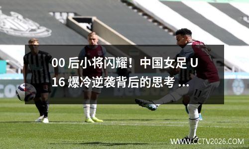 00 后小将闪耀！中国女足 U16 爆冷逆袭背后的思考
