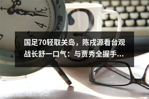 国足70轻取关岛，陈戌源看台观战长舒一口气：与贾秀全握手庆祝
