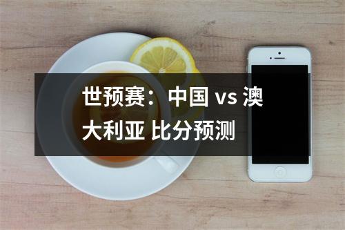世预赛：中国 vs 澳大利亚 比分预测