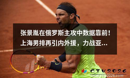 张景胤在俄罗斯主攻中数据靠前！上海男排再引内外援，力战亚冠