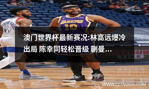 澳门世界杯最新赛况:林高远爆冷出局 陈幸同轻松晋级 蒯曼逆转过关