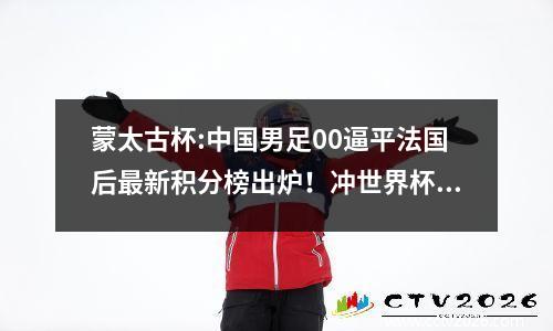 蒙太古杯:中国男足00逼平法国后最新积分榜出炉！冲世界杯有戏