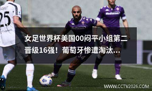 女足世界杯美国00闷平小组第二晋级16强！葡萄牙惨遭淘汰