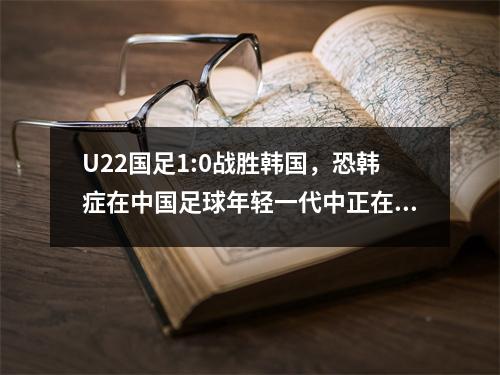 U22国足1:0战胜韩国，恐韩症在中国足球年轻一代中正在消失