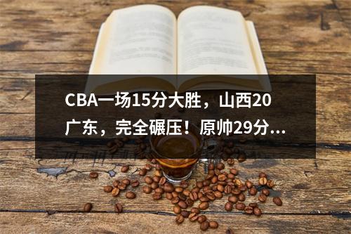 CBA一场15分大胜，山西20广东，完全碾压！原帅29分，迪亚洛28分