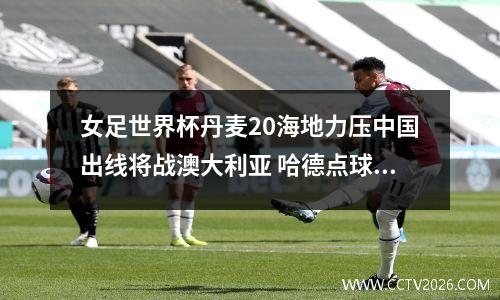 女足世界杯丹麦20海地力压中国出线将战澳大利亚 哈德点球建功
