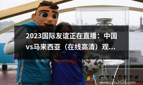 2023国际友谊正在直播：中国vs马来西亚（在线高清）观看