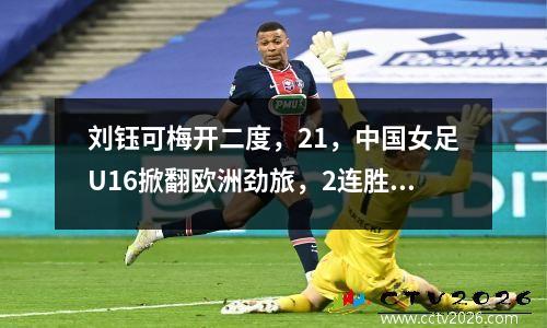刘钰可梅开二度，21，中国女足U16掀翻欧洲劲旅，2连胜领跑