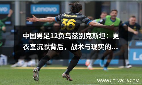 中国男足12负乌兹别克斯坦：更衣室沉默背后，战术与现实的撕裂